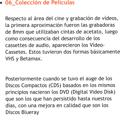 •	06_Colección de PelículasRespecto al área del cine y grabación de vídeos, la primera aproximación fueron las grabadoras de 8mm que utilizaban cintas de acetato, luego como consecuencia del desarrollo de los cassettes de audio, aparecieron los Vídeo-Cassetes. Estos tuvieron dos formas básicamente VHS y Betamax.Posteriormente cuando se tuvo el auge de los Discos Compactos (CDS) basados en los mismos principios nacieron los DVD (Digital Video Disk) que son los que han persistido hasta nuestros días, con una mejora en calidad que son los Discos Blueray