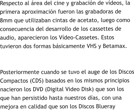Respecto al área del cine y grabación de vídeos, la primera aproximación fueron las grabadoras de 8mm que utilizaban cintas de acetato, luego como consecuencia del desarrollo de los cassettes de audio, aparecieron los Vídeo-Cassetes. Estos tuvieron dos formas básicamente VHS y Betamax.Posteriormente cuando se tuvo el auge de los Discos Compactos (CDS) basados en los mismos principios nacieron los DVD (Digital Video Disk) que son los que han persistido hasta nuestros días, con una mejora en calidad que son los Discos Blueray
